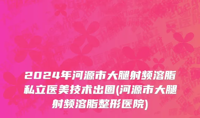 2024年河源市大腿射频溶脂私立医美技术出圈(河源市大腿射频溶脂整形医院)