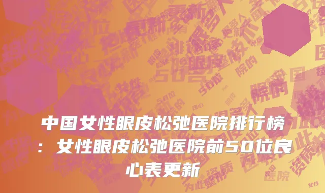 中国女性眼皮松弛医院排行榜：女性眼皮松弛医院前50位良心表更新
