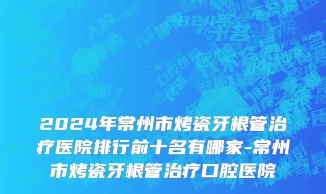 2024年常州市烤瓷牙根管治疗医院排行前十名有哪家-常州市烤瓷牙根管治疗口腔医院