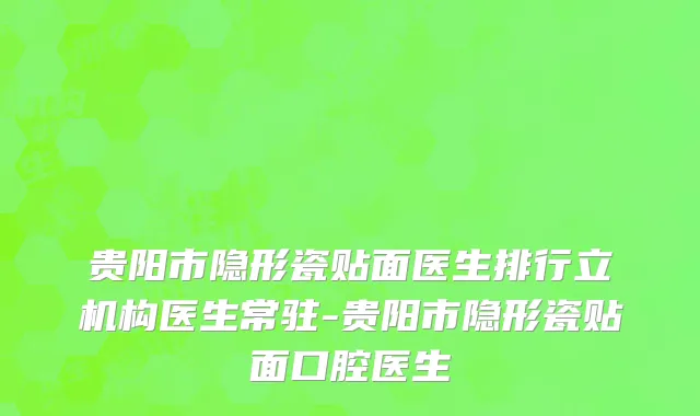 贵阳市隐形瓷贴面医生排行立机构医生常驻-贵阳市隐形瓷贴面口腔医生