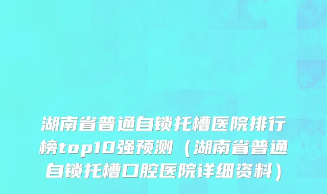 湖南省普通自锁托槽医院排行榜top10强预测（湖南省普通自锁托槽口腔医院详细资料）