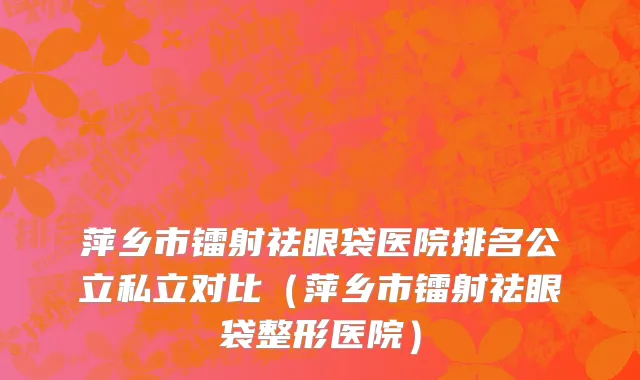 萍乡市镭射祛眼袋医院排名公立私立对比（萍乡市镭射祛眼袋整形医院）