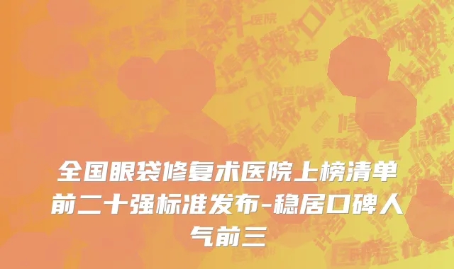 全国眼袋修复术医院上榜清单前二十强标准发布-稳居口碑人气前三