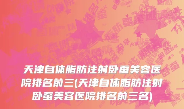 天津自体脂肪注射卧蚕美容医院排名前三(天津自体脂肪注射卧蚕美容医院排名前三名)