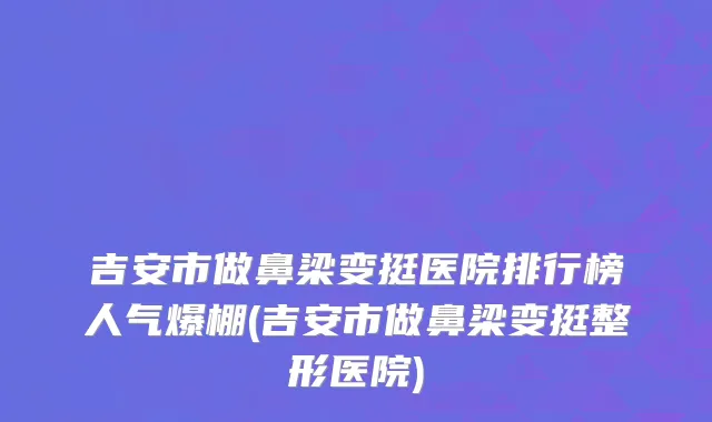 吉安市做鼻梁变挺医院排行榜人气爆棚(吉安市做鼻梁变挺整形医院)