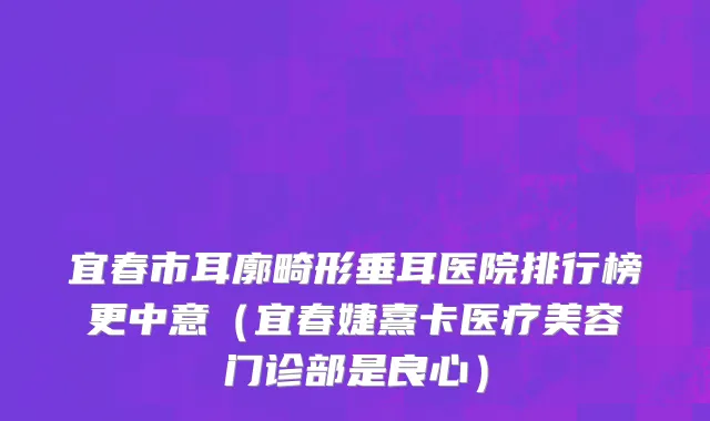 宜春市耳廓畸形垂耳医院排行榜更中意（宜春婕熹卡医疗美容门诊部是良心）