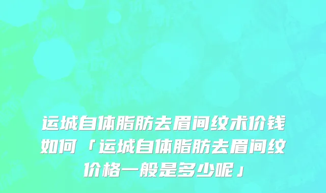 运城自体脂肪去眉间纹术价钱如何「运城自体脂肪去眉间纹价格一般是多少呢」