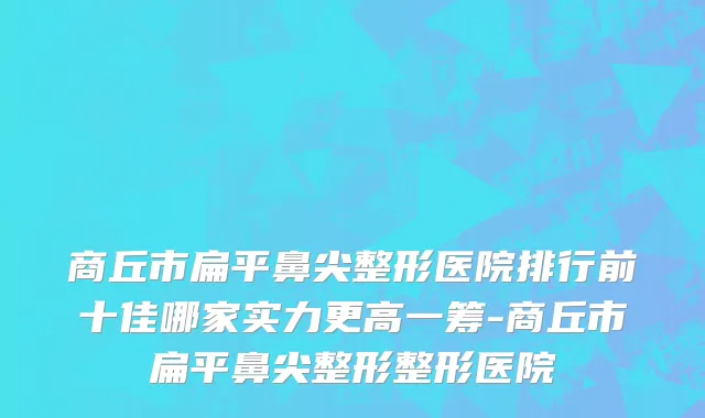 商丘市扁平鼻尖整形医院排行前十佳哪家实力更高一筹-商丘市扁平鼻尖整形整形医院