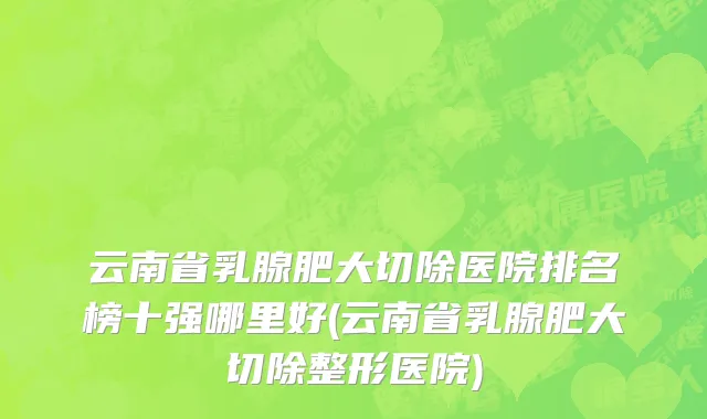 云南省乳腺肥大切除医院排名榜十强哪里好(云南省乳腺肥大切除整形医院)