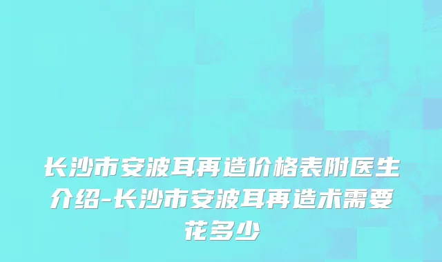 长沙市安波耳再造价格表附医生介绍-长沙市安波耳再造术需要花多少