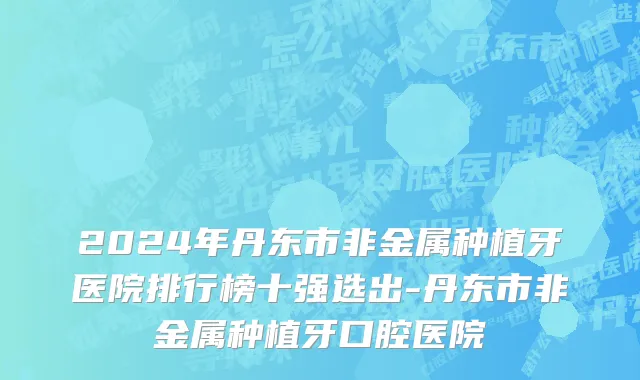 2024年丹东市非金属种植牙医院排行榜十强选出-丹东市非金属种植牙口腔医院