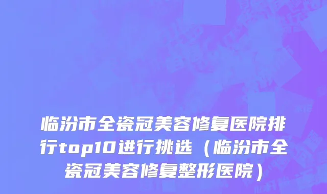 临汾市全瓷冠美容修复医院排行top10进行挑选（临汾市全瓷冠美容修复整形医院）