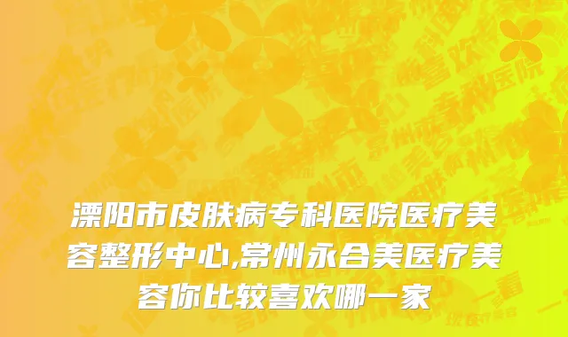 溧阳市皮肤病专科医院医疗美容整形中心,常州永合美医疗美容你比较喜欢哪一家