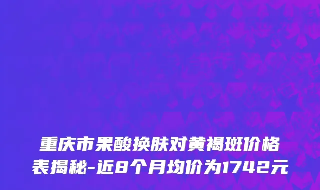 重庆市果酸换肤对黄褐斑价格表揭秘-近8个月均价为1742元