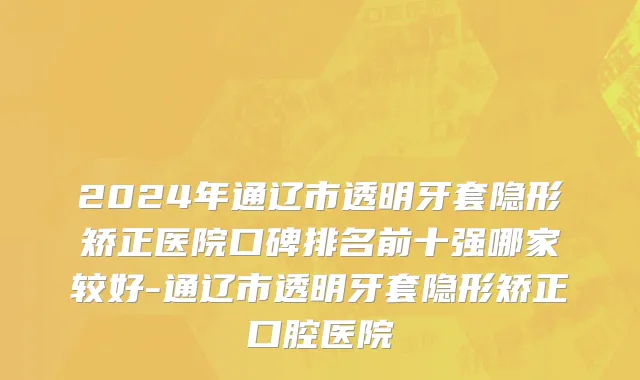 2024年通辽市透明牙套隐形矫正医院口碑排名前十强哪家较好-通辽市透明牙套隐形矫正口腔医院