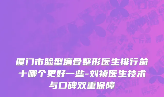 厦门市脸型磨骨整形医生排行前十哪个更好一些-刘祯医生技术与口碑双重保障