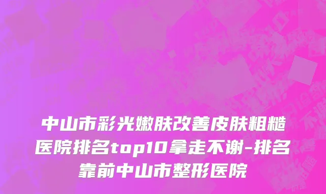 中山市彩光嫩肤改善皮肤粗糙医院排名top10拿走不谢-排名靠前中山市整形医院