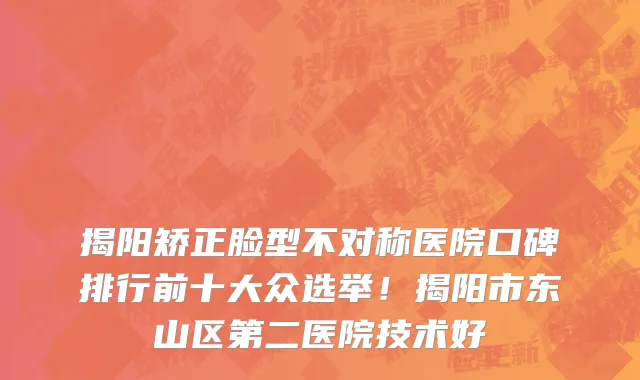 揭阳矫正脸型不对称医院口碑排行前十大众选举!揭阳市东山区第二医院技术好