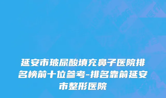 延安市玻尿酸填充鼻子医院排名榜前十位参考-排名靠前延安市整形医院