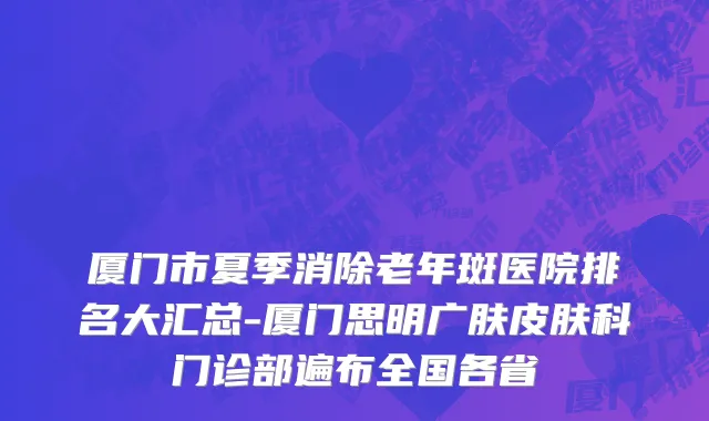 厦门市夏季消除老年斑医院排名大汇总-厦门思明广肤皮肤科门诊部遍布全国各省