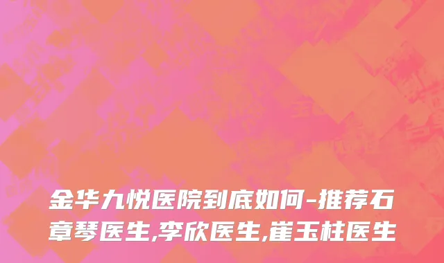 金华九悦医院到底如何-推荐石章琴医生,李欣医生,崔玉柱医生