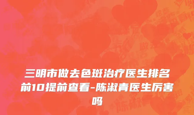 三明市做去色斑治疗医生排名前10提前查看-陈淑青医生厉害吗