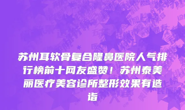 苏州耳软骨复合隆鼻医院人气排行榜前十网友盛赞!苏州泰美丽医疗美容诊所整形效果有造诣