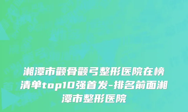 湘潭市颧骨颧弓整形医院在榜清单top10强首发-排名前面湘潭市整形医院