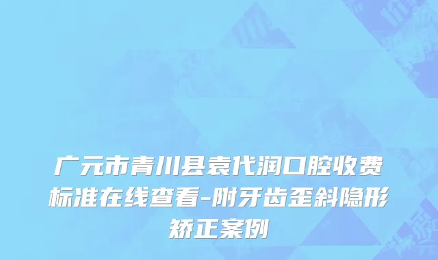 广元市青川县袁代润口腔收费标准在线查看-附牙齿歪斜隐形矫正案例