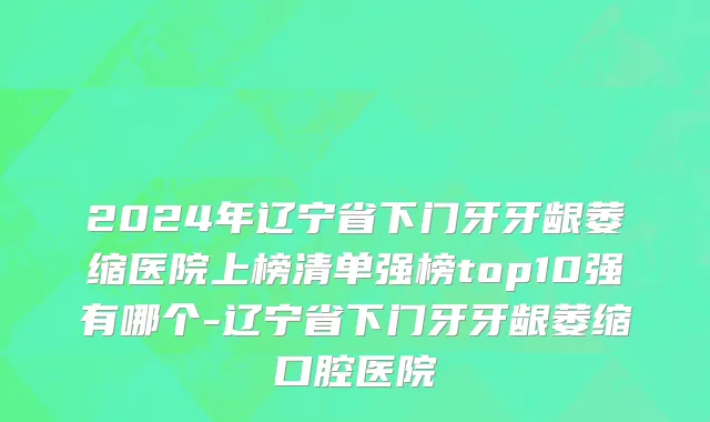 2024年辽宁省下门牙牙龈萎缩医院上榜清单强榜top10强有哪个-辽宁省下门牙牙龈萎缩口腔医院