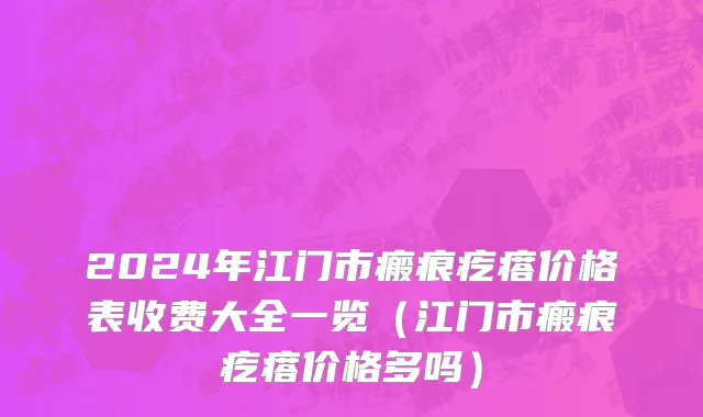 2024年江门市瘢痕疙瘩价格表收费大全一览（江门市瘢痕疙瘩价格多吗）