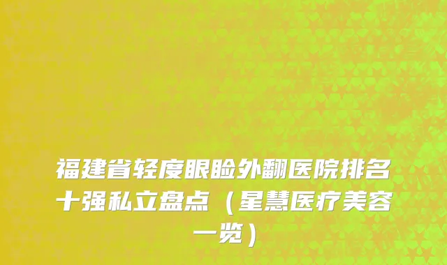 福建省轻度眼睑外翻医院排名十强私立盘点（星慧医疗美容一览）