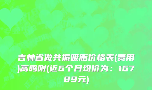 吉林省做共振吸脂价格表(费用)高吗附(近6个月均价为：16789元)
