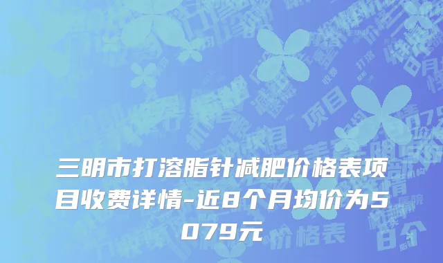 三明市打溶脂针减肥价格表项目收费详情-近8个月均价为5079元