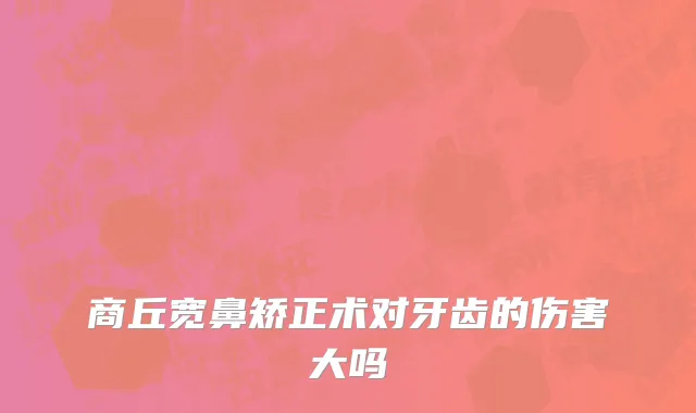 商丘宽鼻矫正术对牙齿的伤害大吗