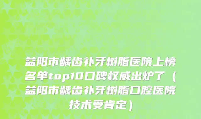 益阳市龋齿补牙树脂医院上榜名单top10口碑权威出炉了（益阳市龋齿补牙树脂口腔医院技术受肯定）