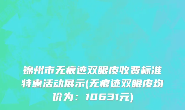 锦州市无痕迹双眼皮收费标准特惠活动展示(无痕迹双眼皮均价为：10631元)