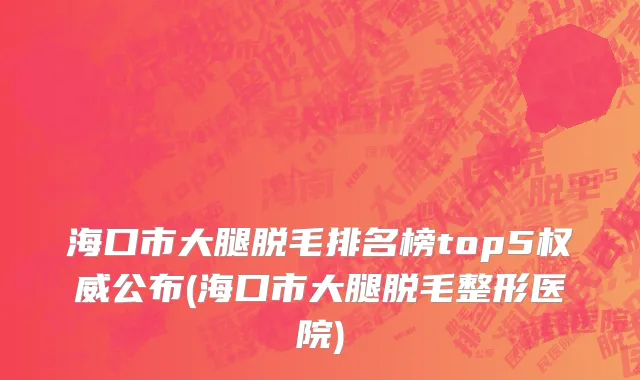 海口市大腿脱毛排名榜top5权威公布(海口市大腿脱毛整形医院)
