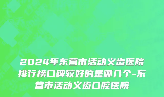 2024年东营市活动义齿医院排行榜口碑较好的是哪几个-东营市活动义齿口腔医院
