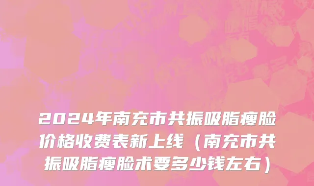 2024年南充市共振吸脂瘦脸价格收费表新上线（南充市共振吸脂瘦脸术要多少钱左右）