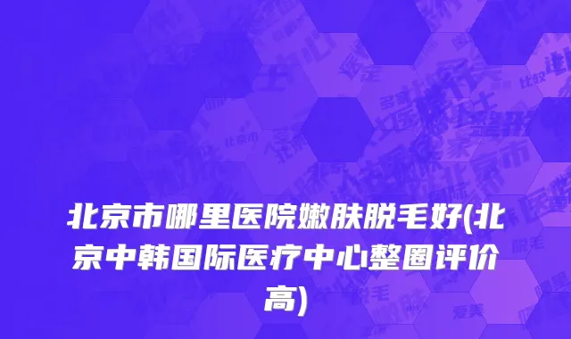 北京市哪里医院嫩肤脱毛好(北京中韩国际医疗中心整圈评价高)