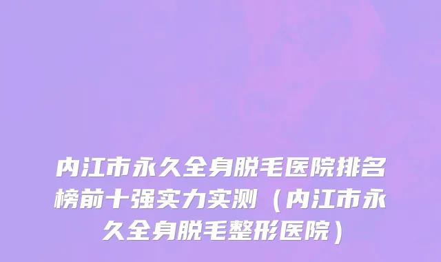 内江市永久全身脱毛医院排名榜前十强实力实测（内江市永久全身脱毛整形医院）