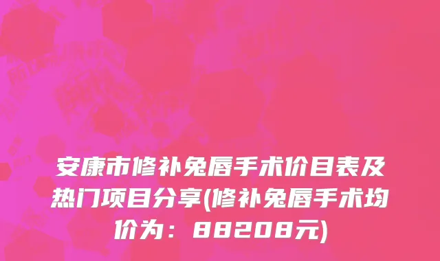 安康市修补兔唇手术价目表及热门项目分享(修补兔唇手术均价为：88208元)