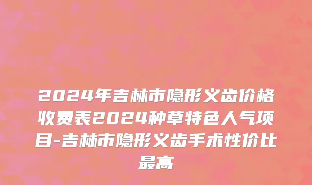 2024年吉林市隐形义齿价格收费表2024种草特色人气项目-吉林市隐形义齿手术性价比最高