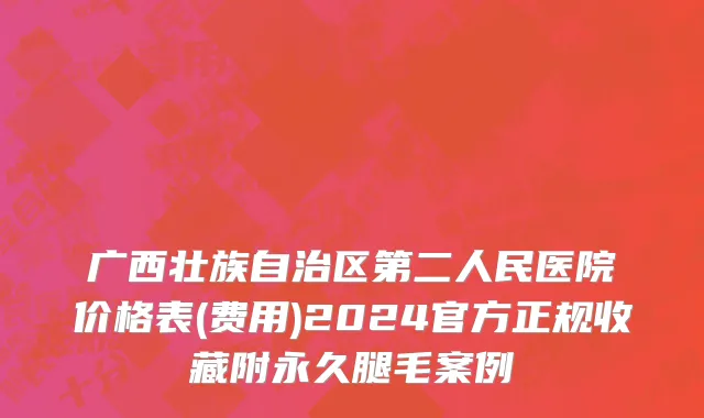 广西壮族自治区第二人民医院价格表(费用)2024官方正规收藏附永久腿毛案例