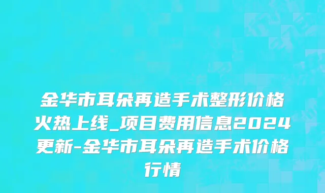 金华市耳朵再造手术整形价格火热上线_项目费用信息2024更新-金华市耳朵再造手术价格行情