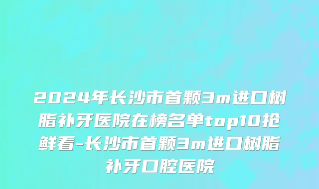 2024年长沙市首颗3m进口树脂补牙医院在榜名单top10抢鲜看-长沙市首颗3m进口树脂补牙口腔医院