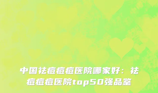 中国祛痘痘痘医院哪家好：祛痘痘痘医院top50强品鉴