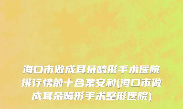 海口市做成耳朵畸形手术医院排行榜前十合集安利(海口市做成耳朵畸形手术整形医院)