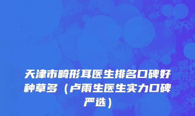 天津市畸形耳医生排名口碑好种草多（卢雨生医生实力口碑严选）